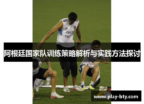 阿根廷国家队训练策略解析与实践方法探讨 阿根廷国家队训练策略解析与实践方法探讨