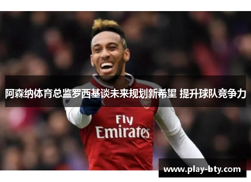 阿森纳体育总监罗西基谈未来规划新希望 提升球队竞争力