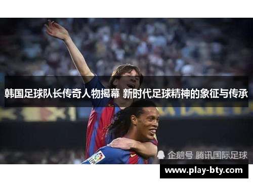 韩国足球队长传奇人物揭幕 新时代足球精神的象征与传承